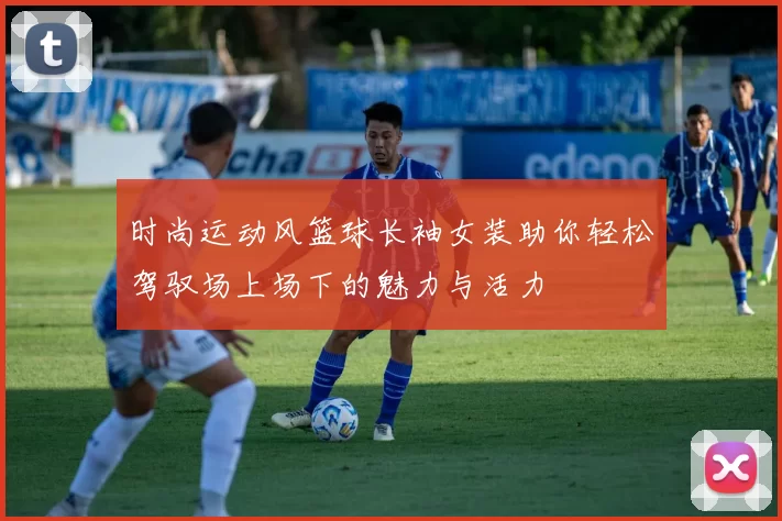 时尚运动风篮球长袖女装助你轻松驾驭场上场下的魅力与活力