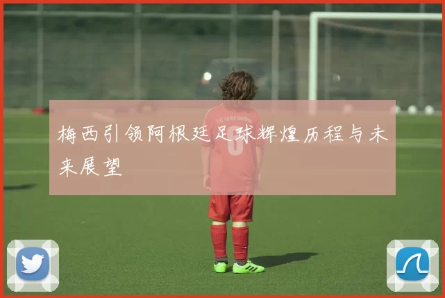 梅西引领阿根廷足球辉煌历程与未来展望